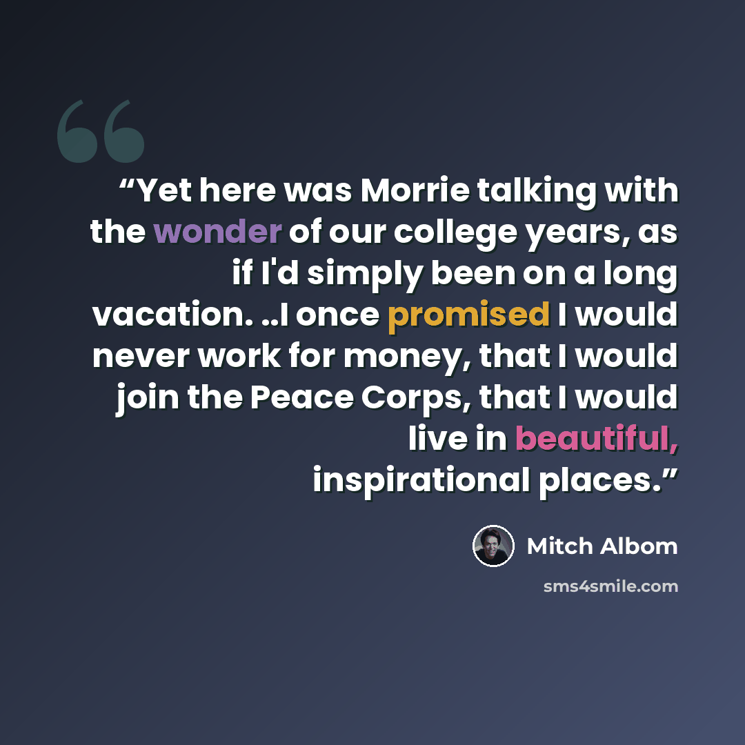“Yet here was Morrie talking with the wonder of our college years, as if I'd simply been on a long vacation. ..I once promised I would never work for money, that I would join the Peace Corps, that I would live in beautiful, inspirational places.” quote by Mitch Albom