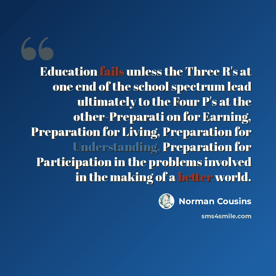 “Education fails unless the Three R's at one end of the school spectrum lead ultimately to the Four P's at the other-Preparati on for Earning, Preparation for Living, Preparation for Understanding, Preparation for Participation in the problems involved in the making of a better world.” quote by Norman Cousins