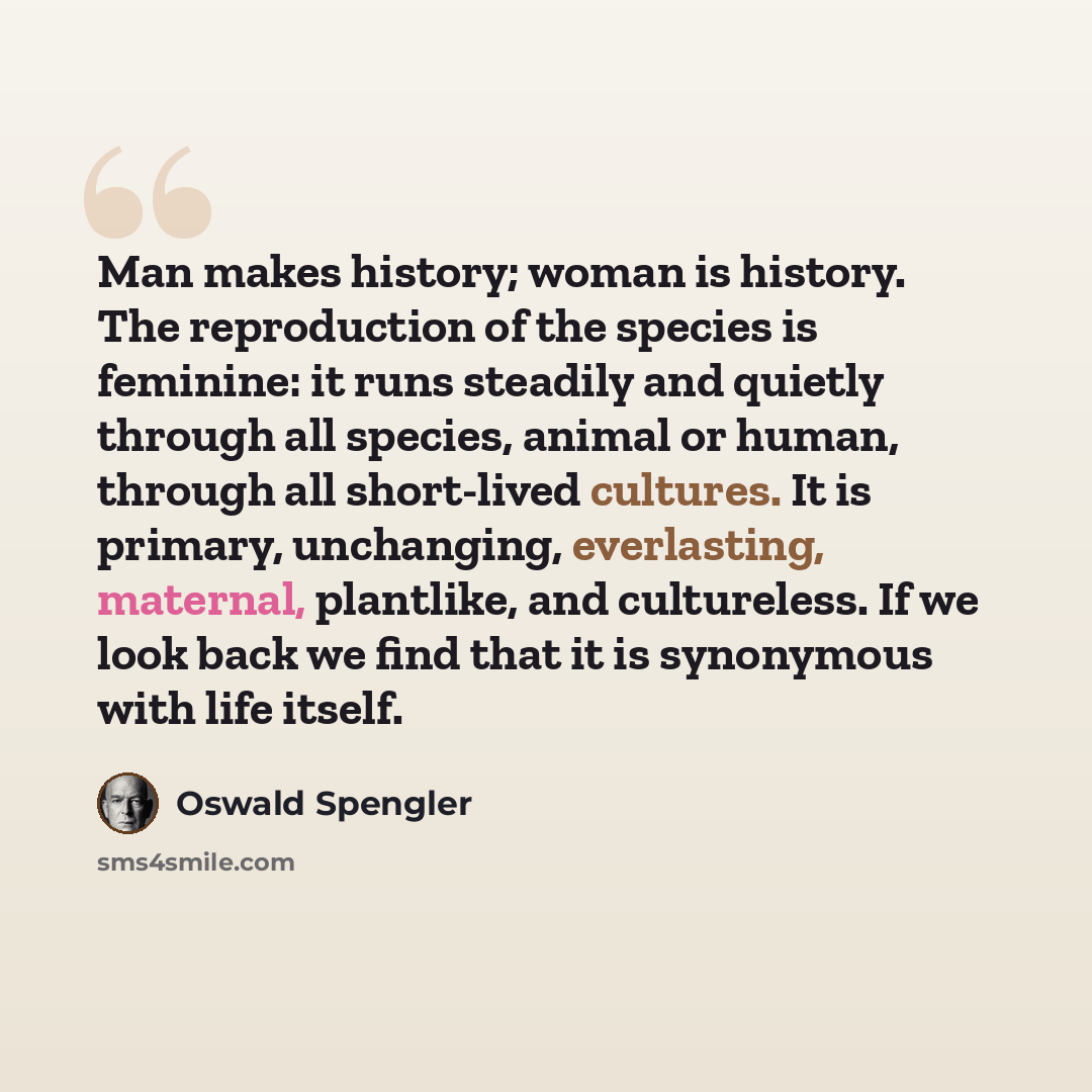 “Man makes history; woman is history. The reproduction of the species is feminine: it runs steadily and quietly through all species, animal or human, through all short-lived cultures. It is primary, unchanging, everlasting, maternal, plantlike, and cultureless. If we look back we find that it is…” quote by Oswald Spengler