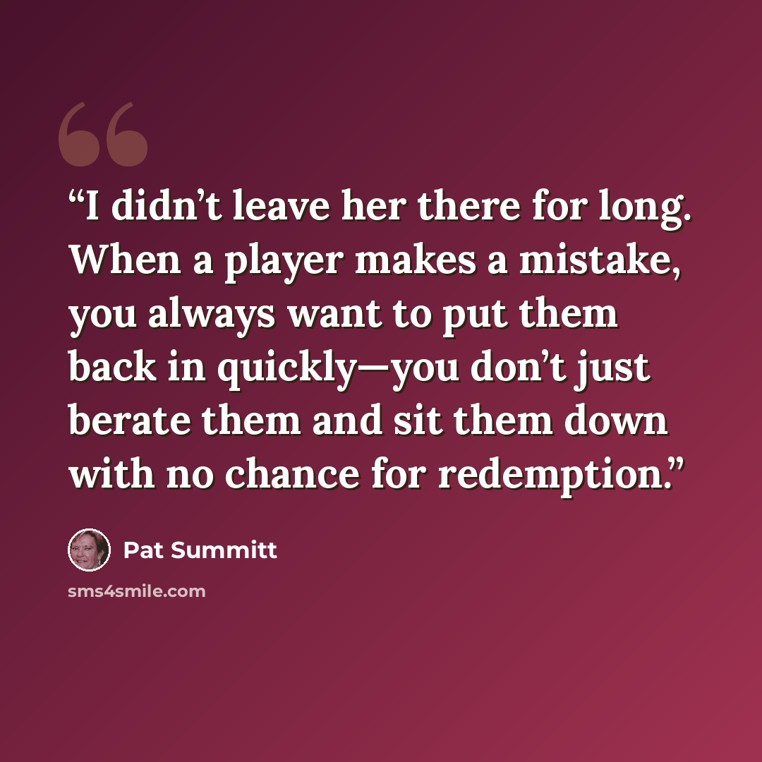 “I didn’t leave her there for long. When a player makes a mistake, you always want to put them back in quickly—you don’t just berate them and sit them down with no chance for redemption.” quote by Pat Summitt