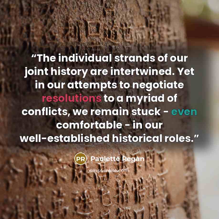 “The individual strands of our joint history are intertwined. Yet in our attempts to negotiate resolutions to a myriad of conflicts, we remain stuck - even comfortable - in our well-established historical roles.” quote by Paulette Regan
