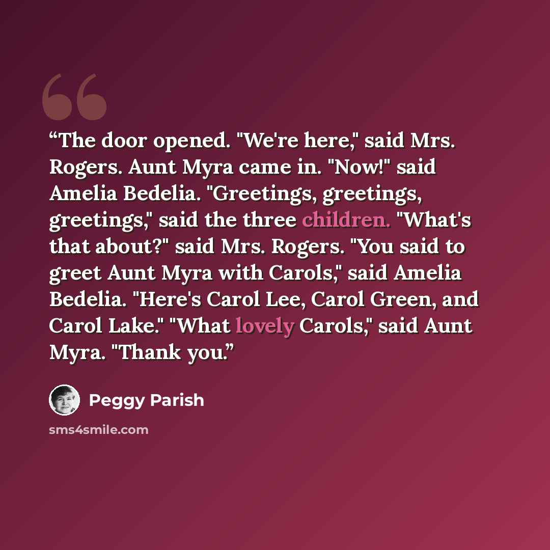 “The door opened. "We're here," said Mrs. Rogers. Aunt Myra came in. "Now!" said Amelia Bedelia. "Greetings, greetings, greetings," said the three children. "What's that about?" said Mrs. Rogers. "You said to greet Aunt Myra with Carols," said Amelia Bedelia. "Here's Carol Lee, Carol Green, and…” quote by Peggy Parish