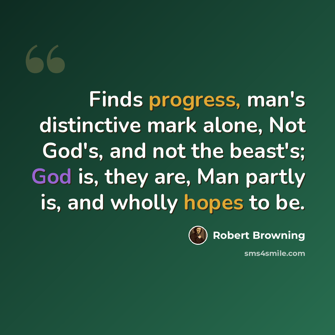 “Finds progress, man's distinctive mark alone, Not God's, and not the beast's; God is, they are, Man partly is, and wholly hopes to be.” quote by Robert Browning