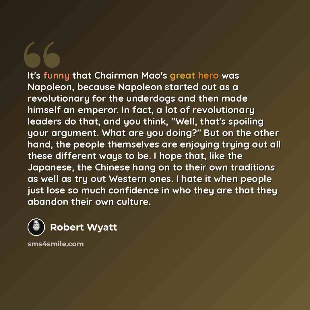 “It's funny that Chairman Mao's great hero was Napoleon, because Napoleon started out as a revolutionary for the underdogs and then made himself an emperor. In fact, a lot of revolutionary leaders do that, and you think, "Well, that's spoiling your argument. What are you doing?" But on the other…” quote by Robert Wyatt