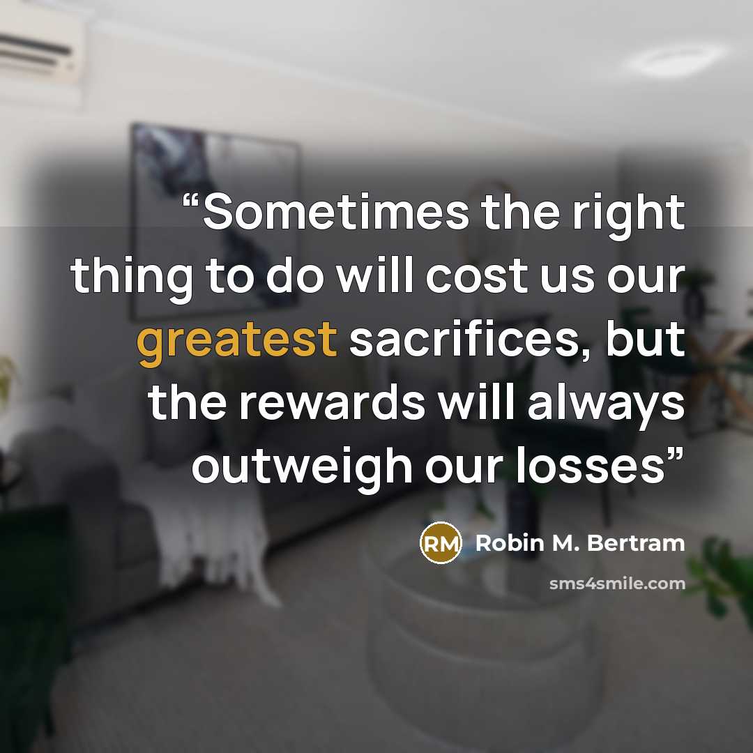 “Sometimes the right thing to do will cost us our greatest sacrifices, but the rewards will always outweigh our losses” quote by Robin M. Bertram