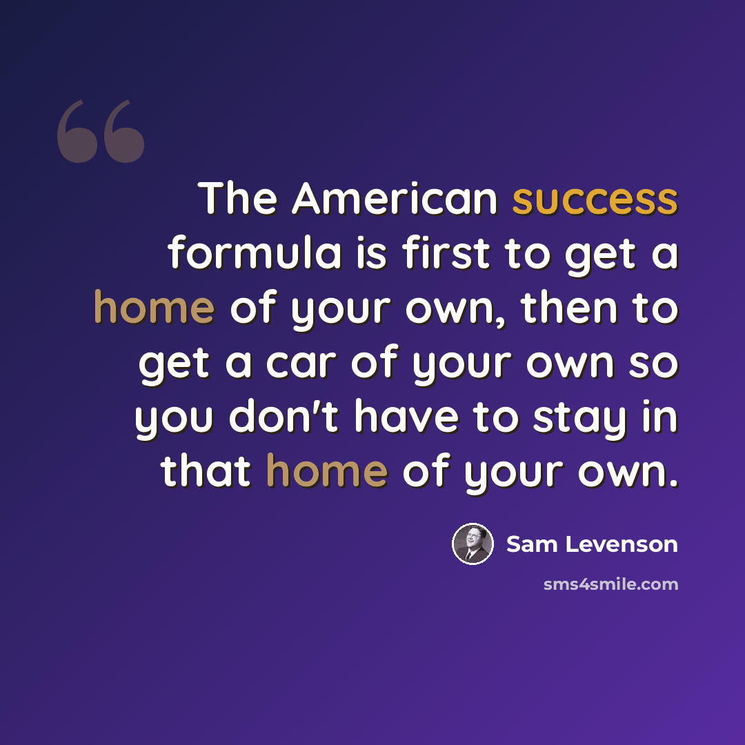 “The American success formula is first to get a home of your own, then to get a car of your own so you don't have to stay in that home of your own.” quote by Sam Levenson