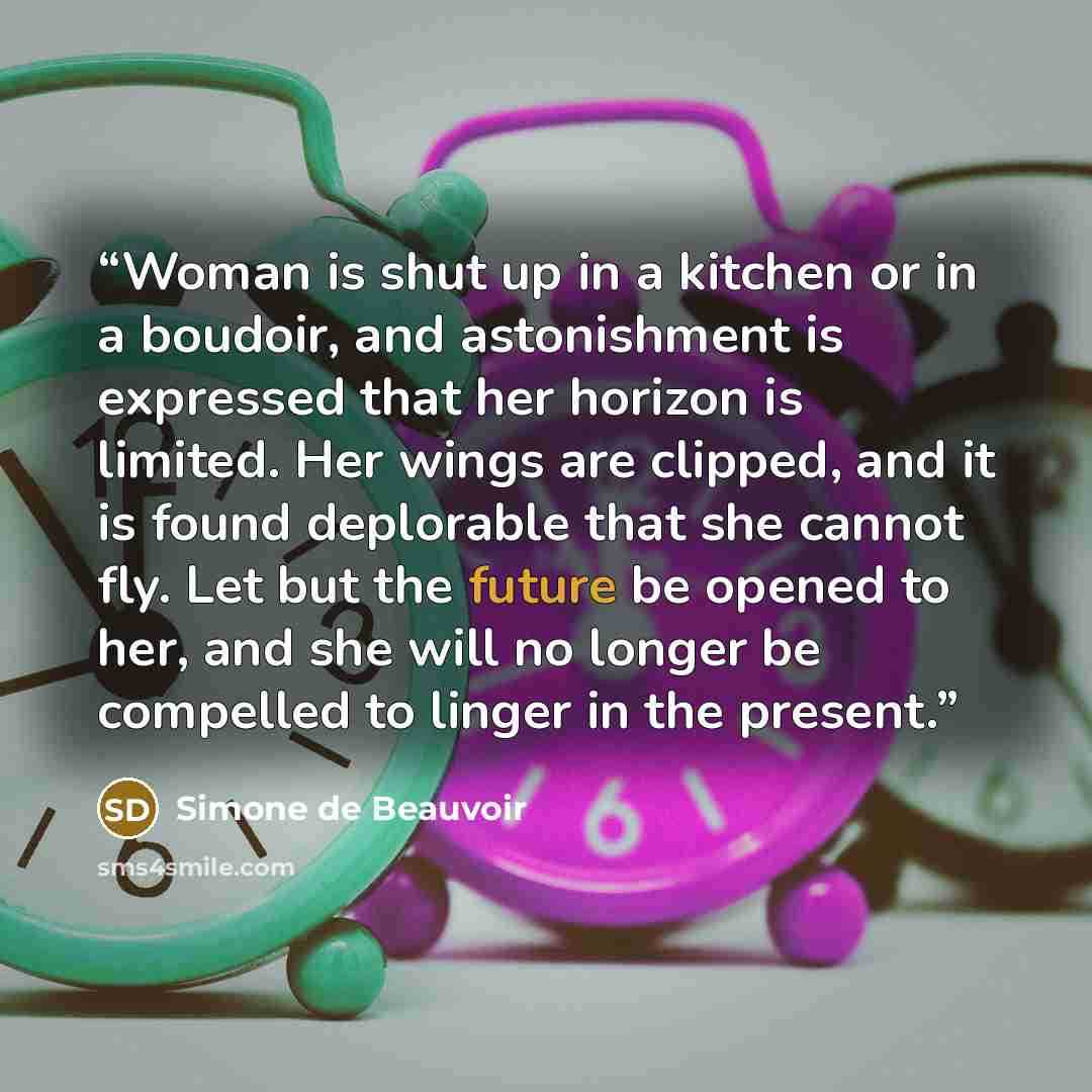 “Woman is shut up in a kitchen or in a boudoir, and astonishment is expressed that her horizon is limited. Her wings are clipped, and it is found deplorable that she cannot fly. Let but the future be opened to her, and she will no longer be compelled to linger in the present.” quote by Simone de Beauvoir