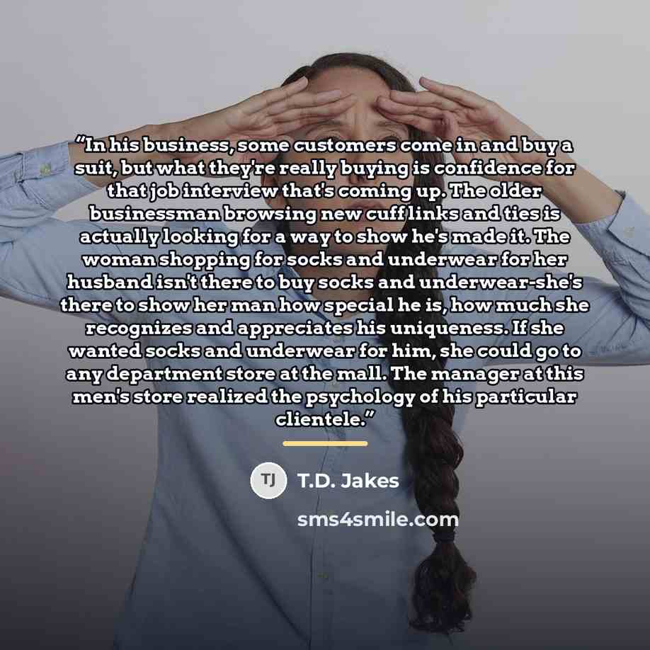 “In his business, some customers come in and buy a suit, but what they're really buying is confidence for that job interview that's coming up. The older businessman browsing new cuff links and ties is actually looking for a way to show he's made it. The woman shopping for socks and underwear for…” quote by T.D. Jakes