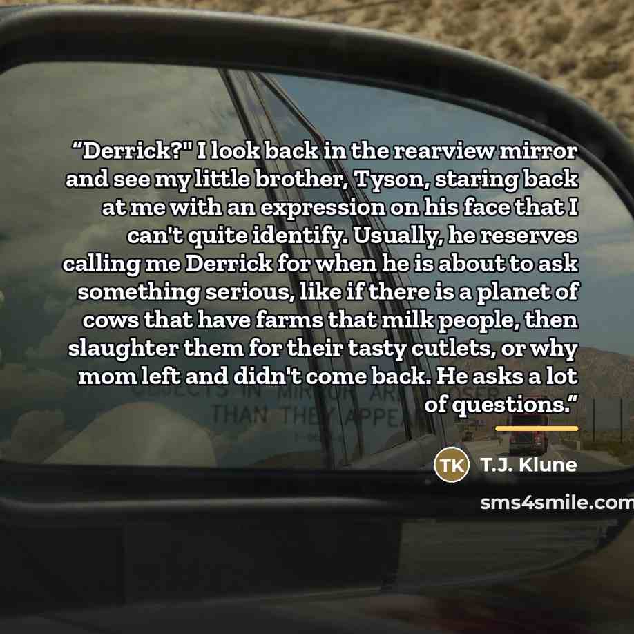 “Derrick?" I look back in the rearview mirror and see my little brother, Tyson, staring back at me with an expression on his face that I can't quite identify. Usually, he reserves calling me Derrick for when he is about to ask something serious, like if there is a planet of cows that have farms…” quote by T.J. Klune