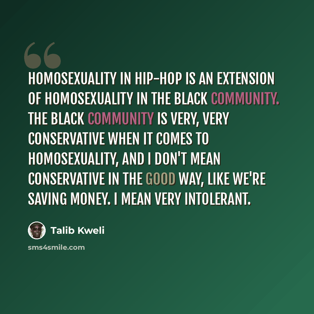 “Homosexuality in hip-hop is an extension of homosexuality in the black community. The black community is very, very conservative when it comes to homosexuality, and I don't mean conservative in the good way, like we're saving money. I mean very intolerant.” quote by Talib Kweli
