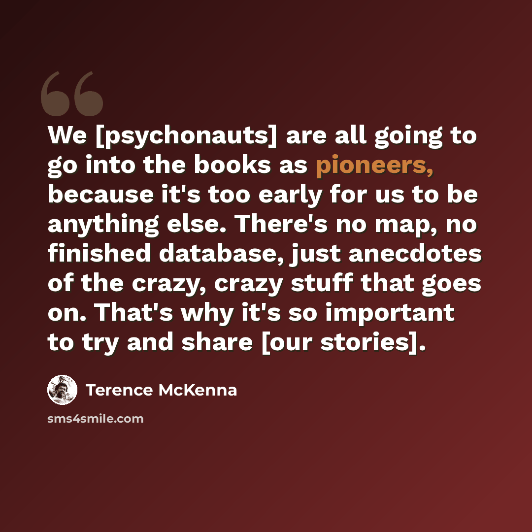 “We [psychonauts] are all going to go into the books as pioneers, because it's too early for us to be anything else. There's no map, no finished database, just anecdotes of the crazy, crazy stuff that goes on. That's why it's so important to try and share [our stories].” quote by Terence McKenna
