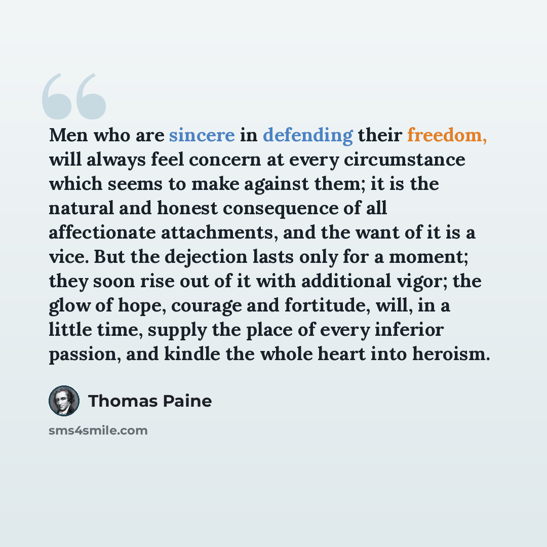 “Men who are sincere in defending their freedom, will always feel concern at every circumstance which seems to make against them; it is the natural and honest consequence of all affectionate attachments, and the want of it is a vice. But the dejection lasts only for a moment; they soon rise out of…” quote by Thomas Paine