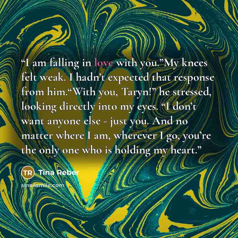 “I am falling in love with you.”My knees felt weak. I hadn’t expected that response from him.“With you, Taryn!” he stressed, looking directly into my eyes. “I don’t want anyone else - just you. And no matter where I am, wherever I go, you’re the only one who is holding my heart.” quote by Tina Reber