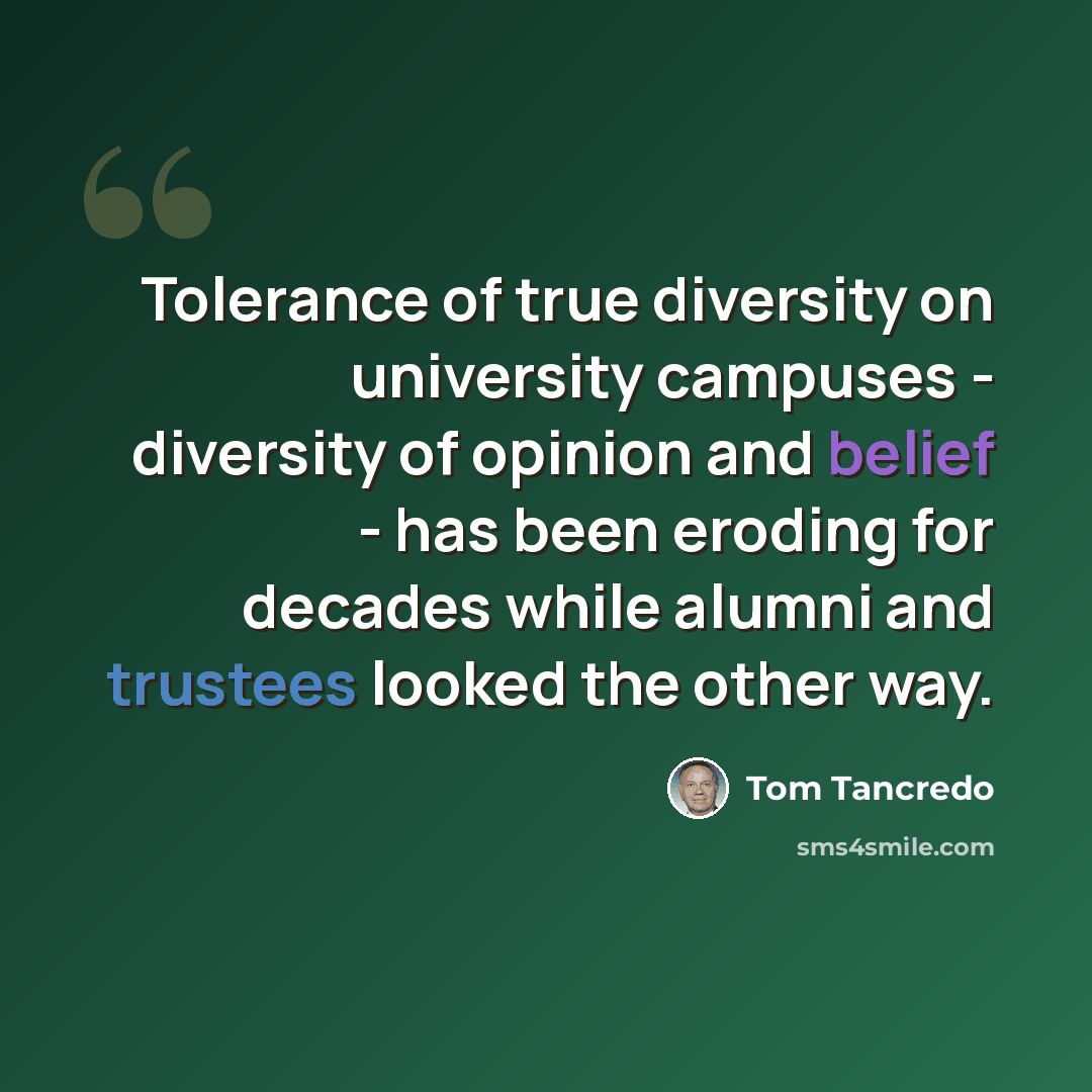 “Tolerance of true diversity on university campuses - diversity of opinion and belief - has been eroding for decades while alumni and trustees looked the other way.” quote by Tom Tancredo