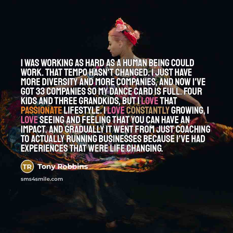 “I was working as hard as a human being could work. That tempo hasn't changed. I just have more diversity and more companies, and now I've got 33 companies so my dance card is full. Four kids and three grandkids, but I love that passionate lifestyle. I love constantly growing, I love seeing and…” quote by Tony Robbins