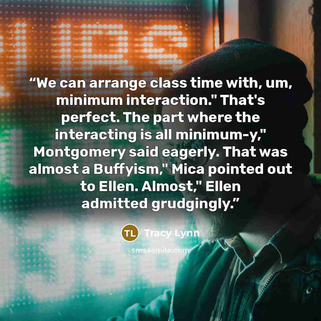 “We can arrange class time with, um, minimum interaction." That's perfect. The part where the interacting is all minimum-y," Montgomery said eagerly. That was almost a Buffyism," Mica pointed out to Ellen. Almost," Ellen admitted grudgingly.” quote by Tracy Lynn