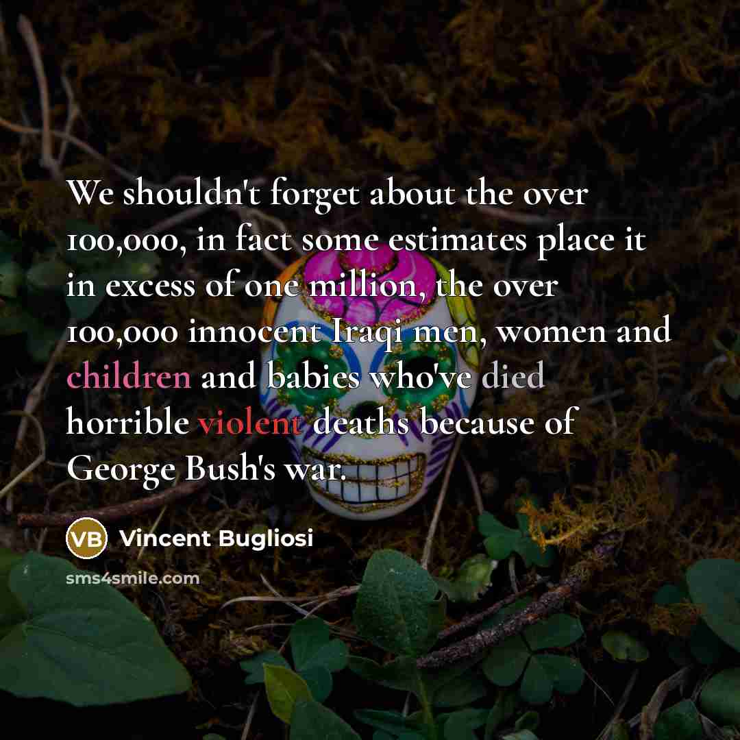 “We shouldn't forget about the over 100,000, in fact some estimates place it in excess of one million, the over 100,000 innocent Iraqi men, women and children and babies who've died horrible violent deaths because of George Bush's war.” quote by Vincent Bugliosi