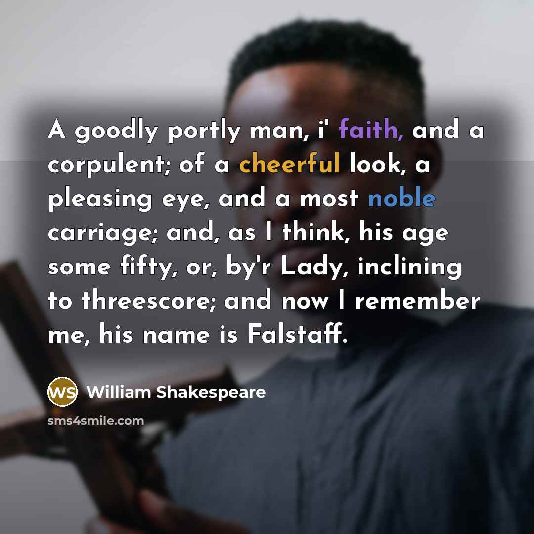 “A goodly portly man, i' faith, and a corpulent; of a cheerful look, a pleasing eye, and a most noble carriage; and, as I think, his age some fifty, or, by'r Lady, inclining to threescore; and now I remember me, his name is Falstaff.” quote by William Shakespeare