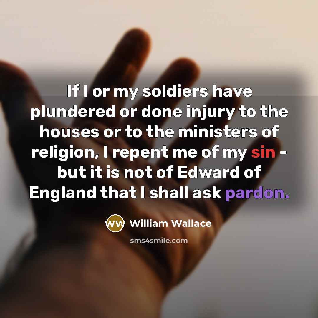 “If I or my soldiers have plundered or done injury to the houses or to the ministers of religion, I repent me of my sin - but it is not of Edward of England that I shall ask pardon.” quote by William Wallace