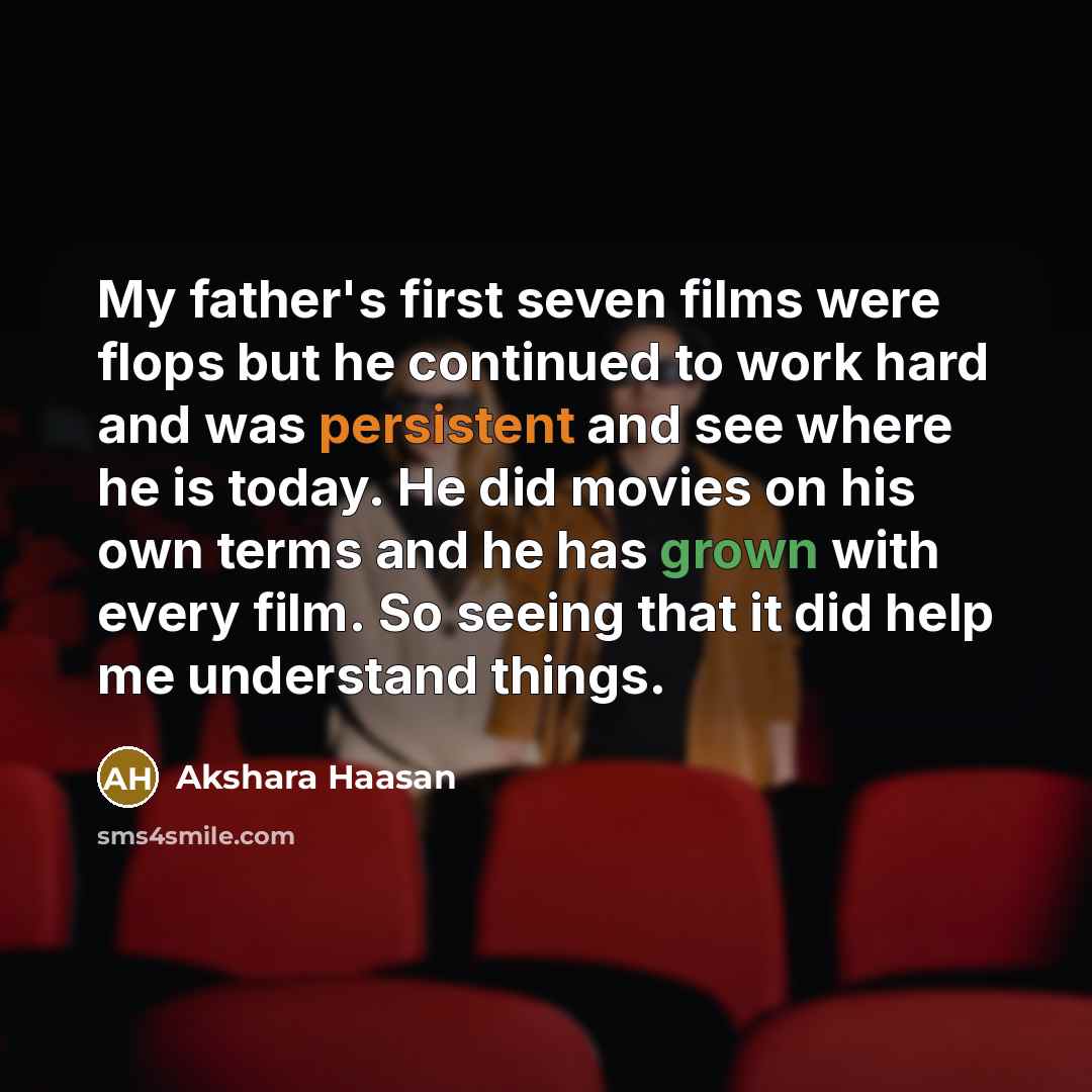 “My father's first seven films were flops but he continued to work hard and was persistent and see where he is today. He did movies on his own terms and he has grown with every film. So seeing that it did help me understand things.” quote by Akshara Haasan