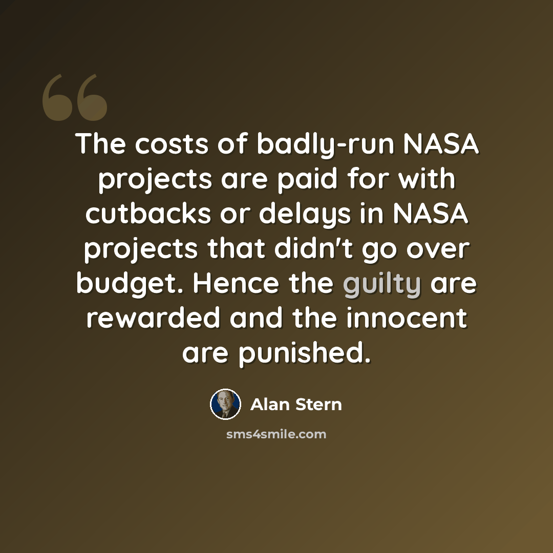 “The costs of badly-run NASA projects are paid for with cutbacks or delays in NASA projects that didn't go over budget. Hence the guilty are rewarded and the innocent are punished.” quote by Alan Stern