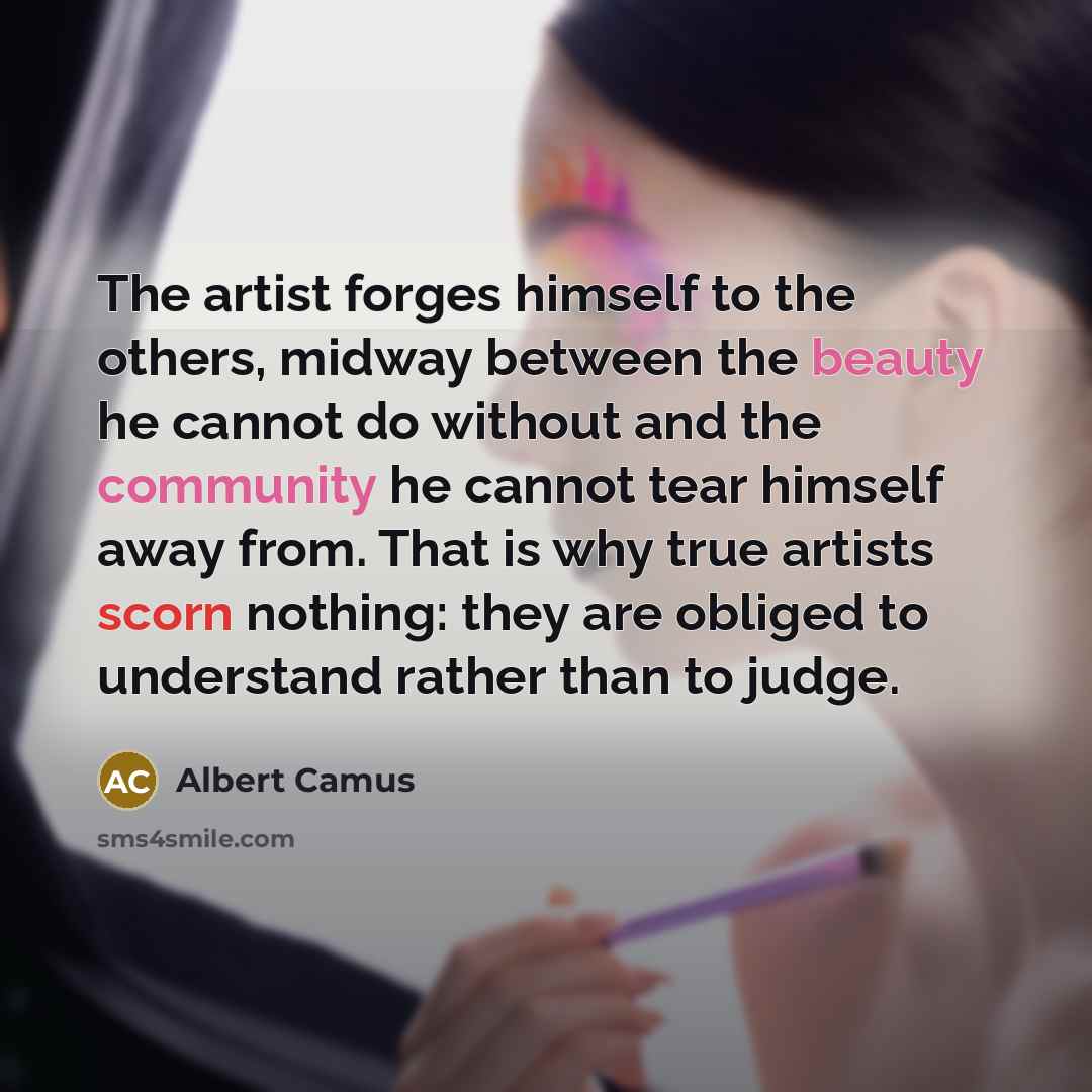 “The artist forges himself to the others, midway between the beauty he cannot do without and the community he cannot tear himself away from. That is why true artists scorn nothing: they are obliged to understand rather than to judge.” quote by Albert Camus