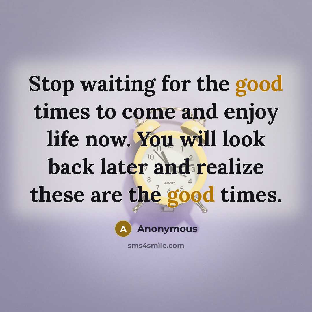 “Stop waiting for the good times to come and enjoy life now. You will look back later and realize these are the good times.” quote by Anonymous
