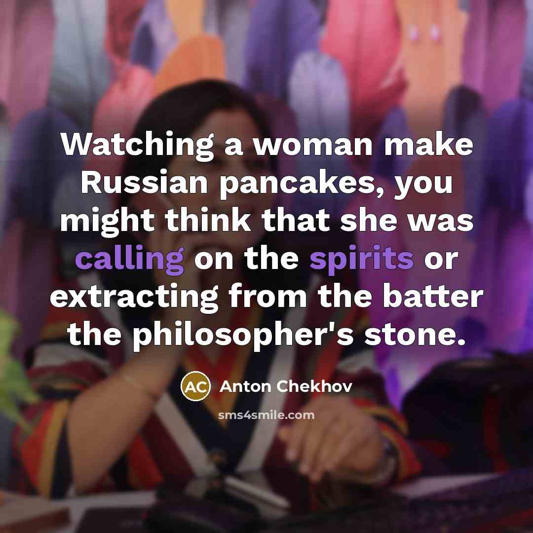 “Watching a woman make Russian pancakes, you might think that she was calling on the spirits or extracting from the batter the philosopher's stone.” quote by Anton Chekhov