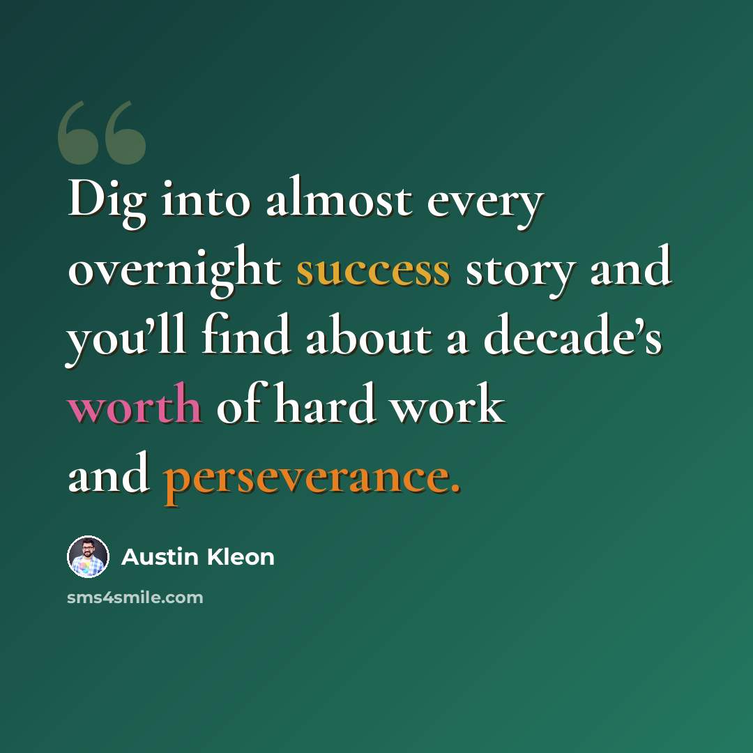 “Dig into almost every overnight success story and you’ll find about a decade’s worth of hard work and perseverance.” quote by Austin Kleon