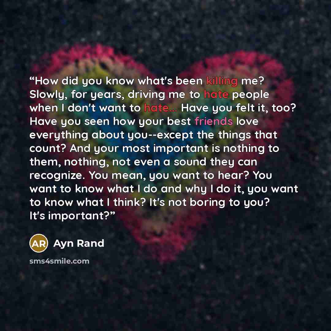 “How did you know what's been killing me? Slowly, for years, driving me to hate people when I don't want to hate... Have you felt it, too? Have you seen how your best friends love everything about you--except the things that count? And your most important is nothing to them, nothing, not even a…” quote by Ayn Rand