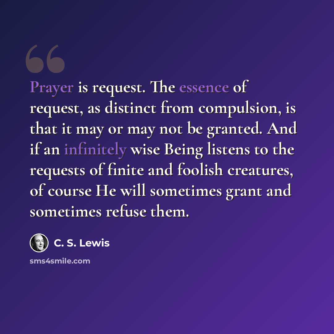 “Prayer is request. The essence of request, as distinct from compulsion, is that it may or may not be granted. And if an infinitely wise Being listens to the requests of finite and foolish creatures, of course He will sometimes grant and sometimes refuse them.” quote by C. S. Lewis