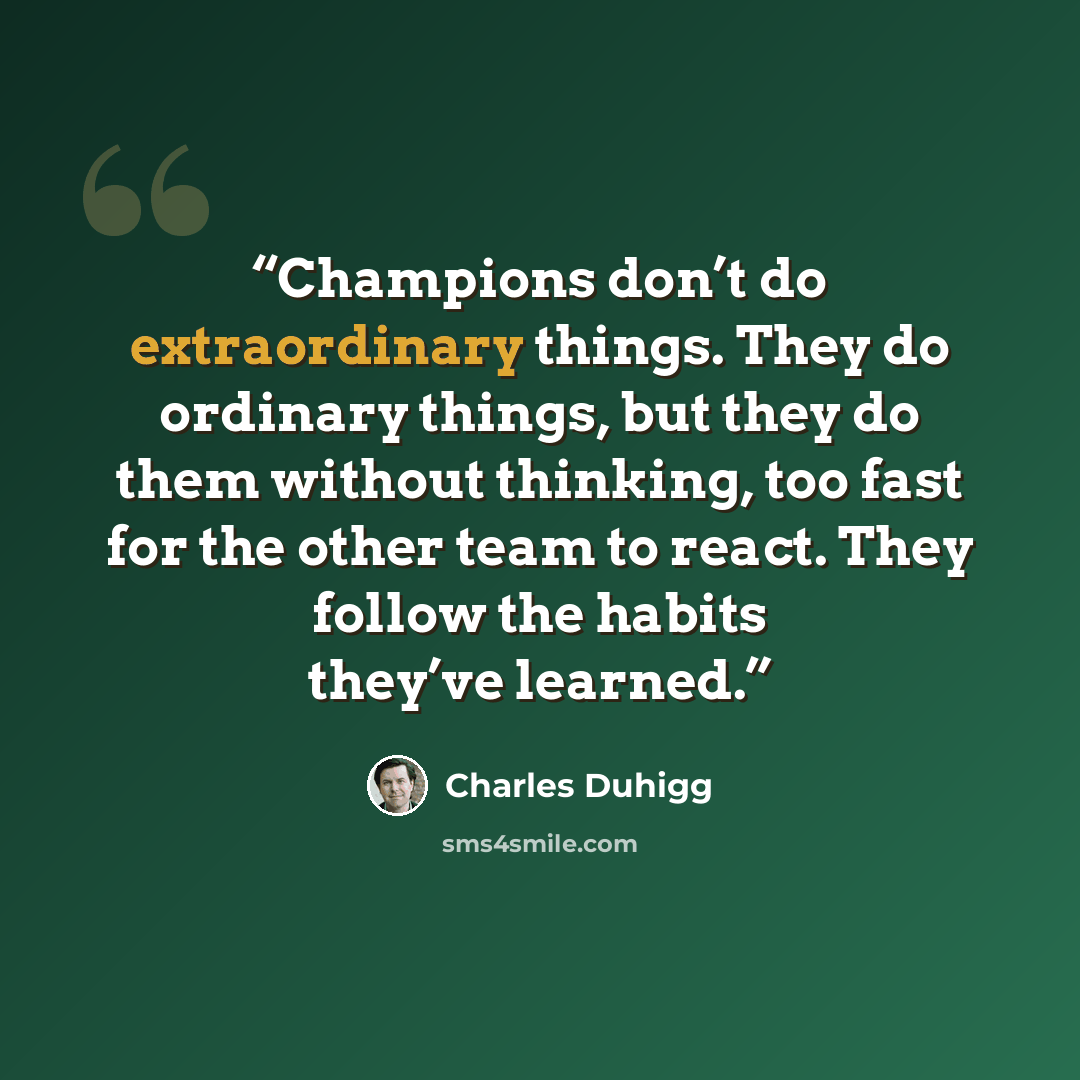 “Champions don’t do extraordinary things. They do ordinary things, but they do them without thinking, too fast for the other team to react. They follow the habits they’ve learned.” quote by Charles Duhigg