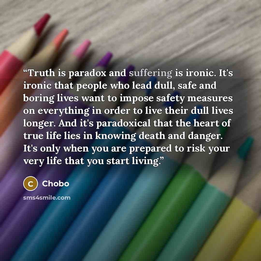 “Truth is paradox and suffering is ironic. It's ironic that people who lead dull, safe and boring lives want to impose safety measures on everything in order to live their dull lives longer. And it's paradoxical that the heart of true life lies in knowing death and danger. It's only when you are…” quote by Chobo