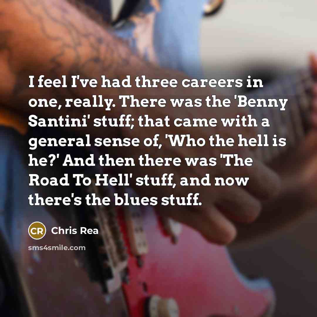“I feel I've had three careers in one, really. There was the 'Benny Santini' stuff; that came with a general sense of, 'Who the hell is he?' And then there was 'The Road To Hell' stuff, and now there's the blues stuff.” quote by Chris Rea
