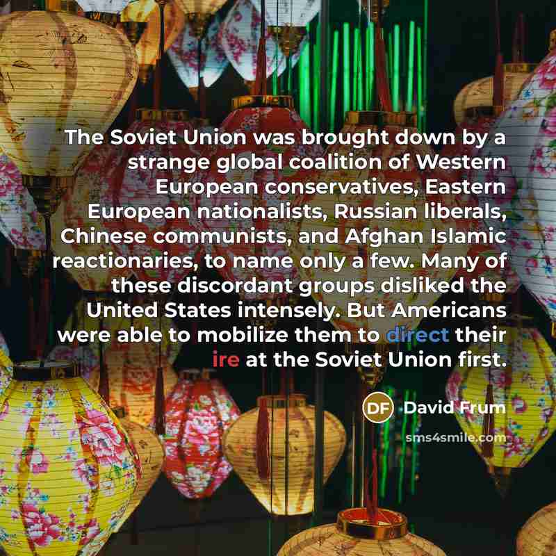 “The Soviet Union was brought down by a strange global coalition of Western European conservatives, Eastern European nationalists, Russian liberals, Chinese communists, and Afghan Islamic reactionaries, to name only a few. Many of these discordant groups disliked the United States intensely. But…” quote by David Frum