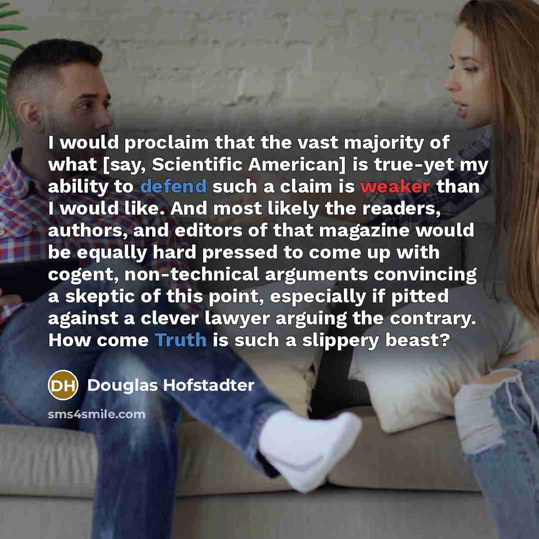“I would proclaim that the vast majority of what [say, Scientific American] is true-yet my ability to defend such a claim is weaker than I would like. And most likely the readers, authors, and editors of that magazine would be equally hard pressed to come up with cogent, non-technical arguments…” quote by Douglas Hofstadter