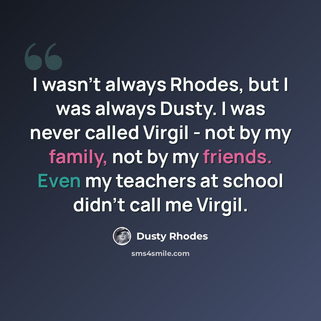 “I wasn't always Rhodes, but I was always Dusty. I was never called Virgil - not by my family, not by my friends. Even my teachers at school didn't call me Virgil.” quote by Dusty Rhodes