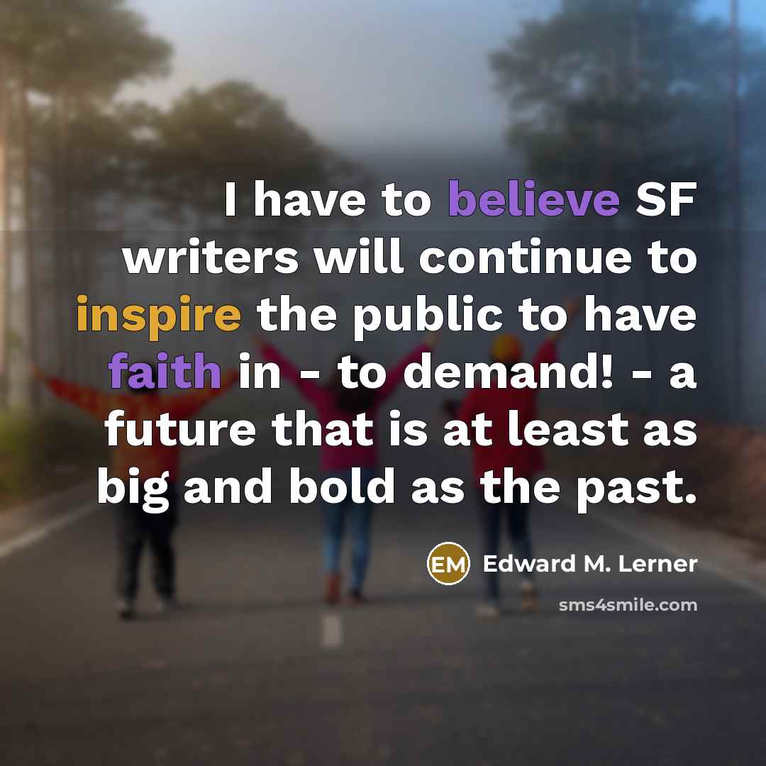 “I have to believe SF writers will continue to inspire the public to have faith in - to demand! - a future that is at least as big and bold as the past.” quote by Edward M. Lerner