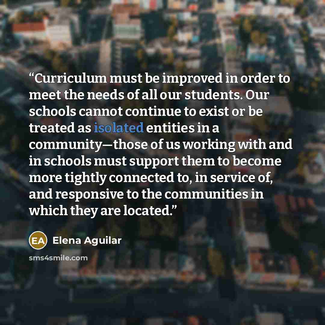 “Curriculum must be improved in order to meet the needs of all our students. Our schools cannot continue to exist or be treated as isolated entities in a community—those of us working with and in schools must support them to become more tightly connected to, in service of, and responsive to the…” quote by Elena Aguilar