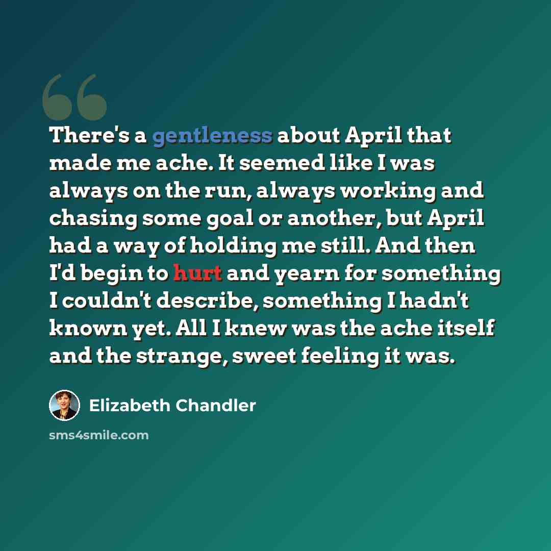 “There's a gentleness about April that made me ache. It seemed like I was always on the run, always working and chasing some goal or another, but April had a way of holding me still. And then I'd begin to hurt and yearn for something I couldn't describe, something I hadn't known yet. All I knew was…” quote by Elizabeth Chandler