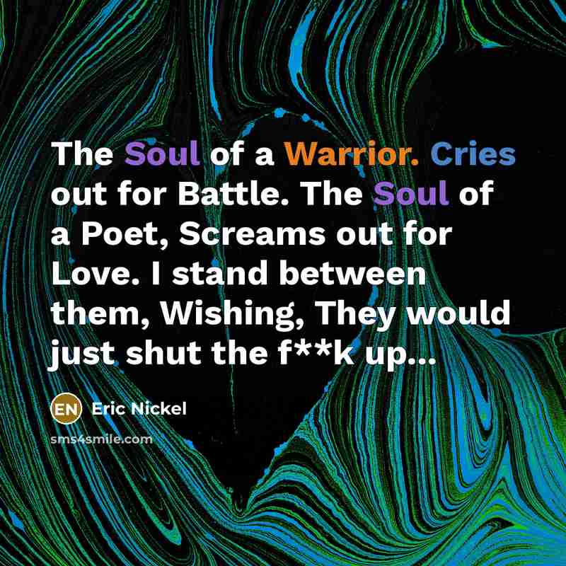 “The Soul of a Warrior. Cries out for Battle. The Soul of a Poet, Screams out for Love. I stand between them, Wishing, They would just shut the f**k up...” quote by Eric Nickel