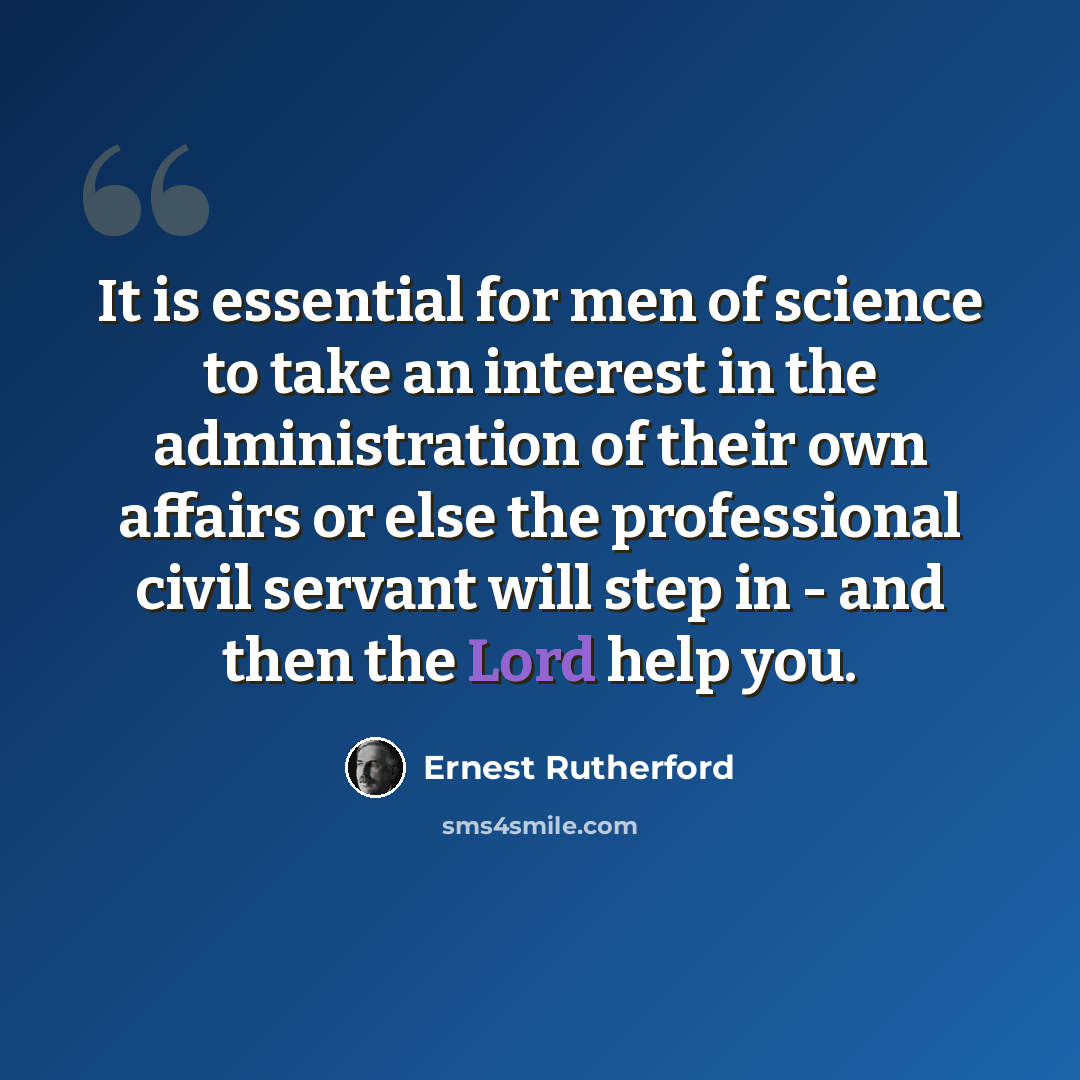 “It is essential for men of science to take an interest in the administration of their own affairs or else the professional civil servant will step in - and then the Lord help you.” quote by Ernest Rutherford