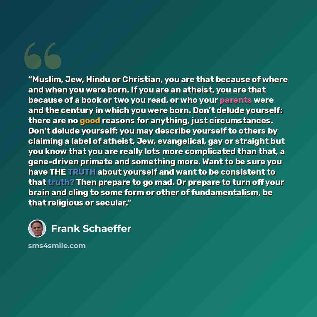 “Muslim, Jew, Hindu or Christian, you are that because of where and when you were born. If you are an atheist, you are that because of a book or two you read, or who your parents were and the century in which you were born. Don’t delude yourself: there are no good reasons for anything, just…” quote by Frank Schaeffer