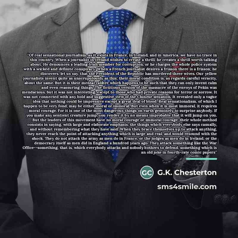 “Of real sensational journalism, as it exists in France, in Ireland, and in America, we have no trace in this country. When a journalist in Ireland wishes to create a thrill, he creates a thrill worth talking about. He denounces a leading Irish member for corruption, or he charges the whole police…” quote by G.K. Chesterton