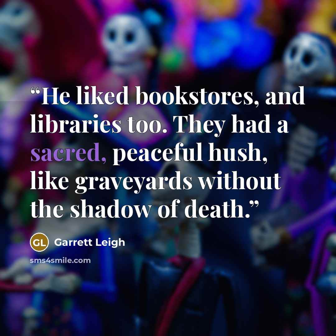 “He liked bookstores, and libraries too. They had a sacred, peaceful hush, like graveyards without the shadow of death.” quote by Garrett Leigh