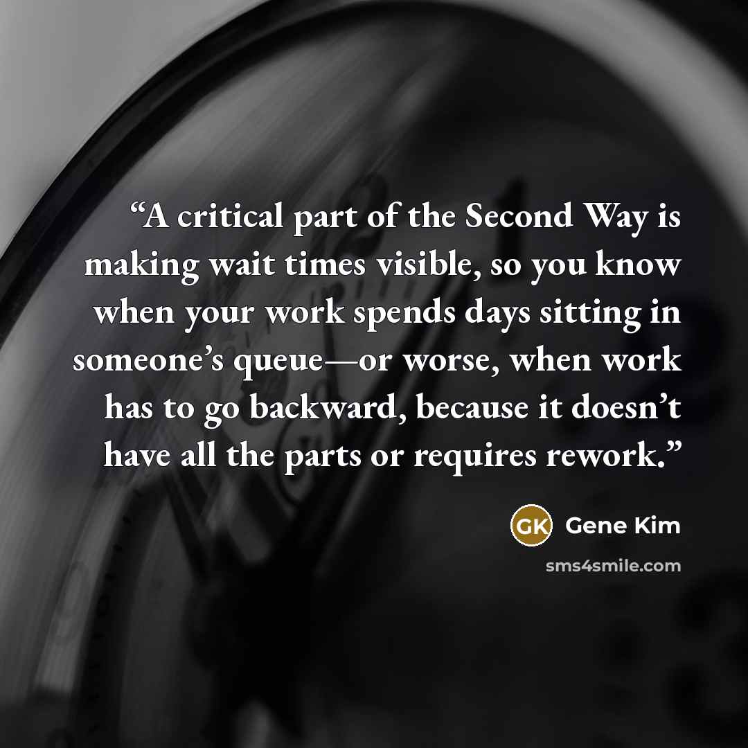 “A critical part of the Second Way is making wait times visible, so you know when your work spends days sitting in someone’s queue—or worse, when work has to go backward, because it doesn’t have all the parts or requires rework.” quote by Gene Kim