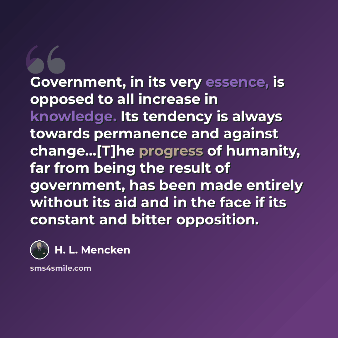 “Government, in its very essence, is opposed to all increase in knowledge. Its tendency is always towards permanence and against change...[T]he progress of humanity, far from being the result of government, has been made entirely without its aid and in the face if its constant and bitter opposition.” quote by H. L. Mencken