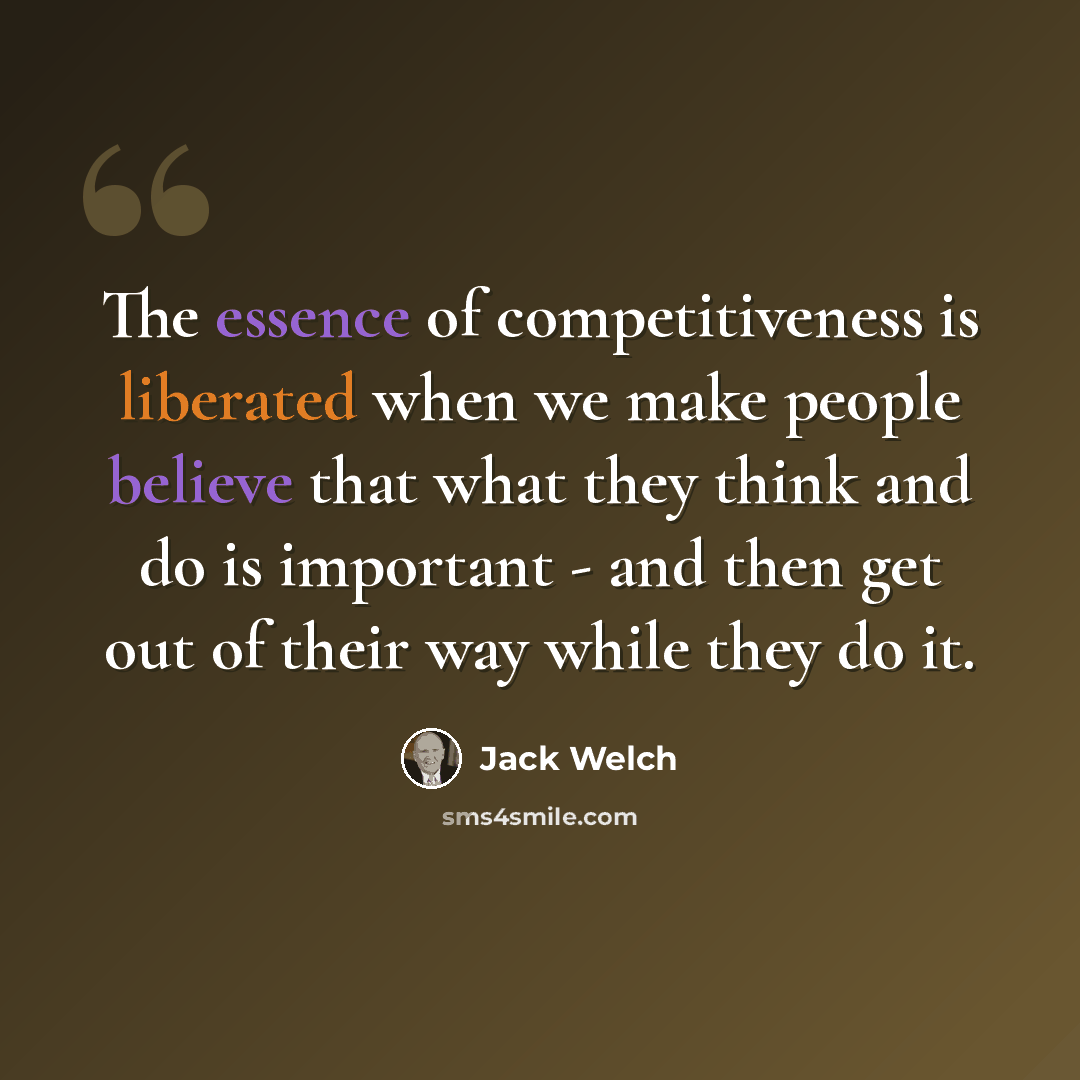 “The essence of competitiveness is liberated when we make people believe that what they think and do is important - and then get out of their way while they do it.” quote by Jack Welch