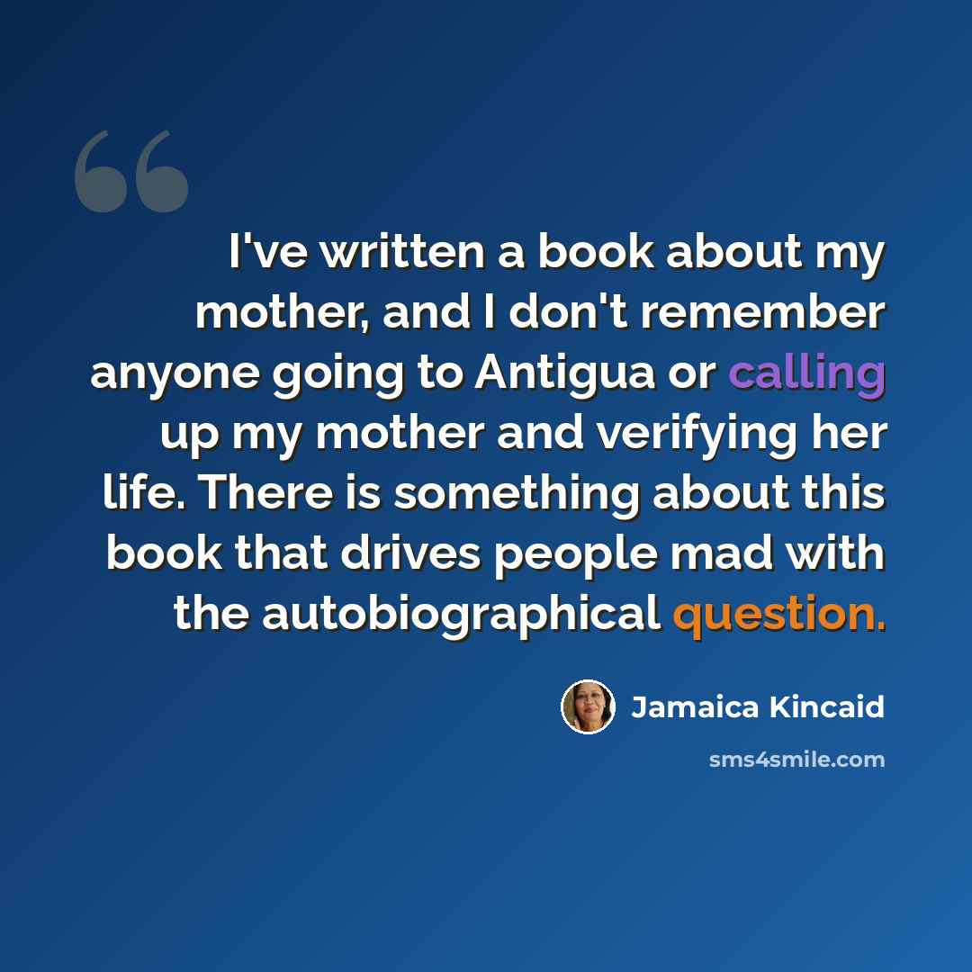 “I've written a book about my mother, and I don't remember anyone going to Antigua or calling up my mother and verifying her life. There is something about this book that drives people mad with the autobiographical question.” quote by Jamaica Kincaid