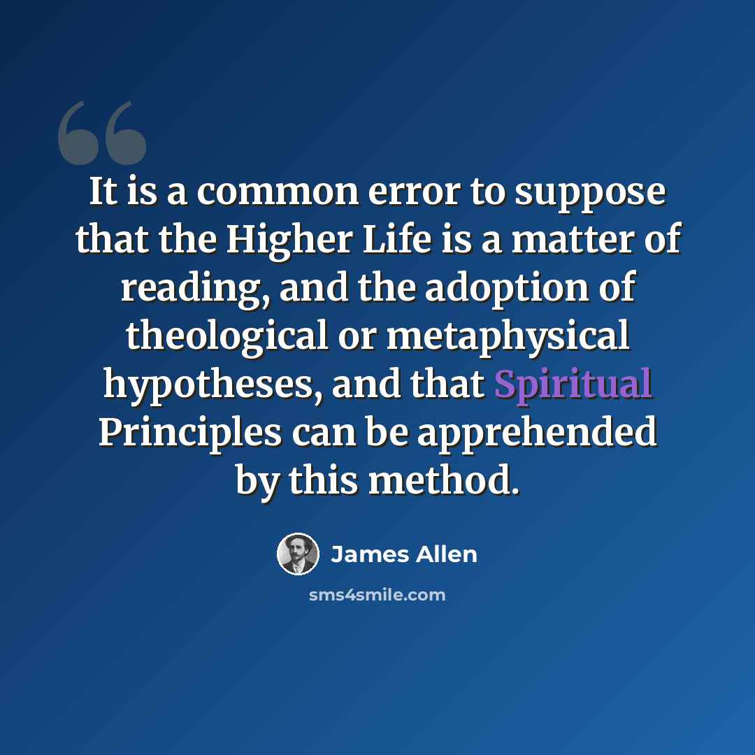 “It is a common error to suppose that the Higher Life is a matter of reading, and the adoption of theological or metaphysical hypotheses, and that Spiritual Principles can be apprehended by this method.” quote by James Allen